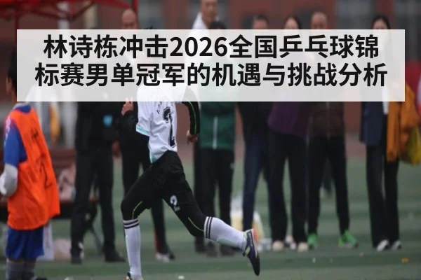 林诗栋冲击2026全国乒乓球锦标赛男单冠军的机遇与挑战分析