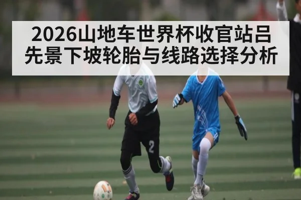 2026山地车世界杯收官站吕先景下坡轮胎与线路选择分析